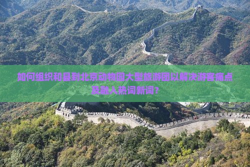 如何组织和县到北京动物园大型旅游团以解决游客痛点及融入热词新词？