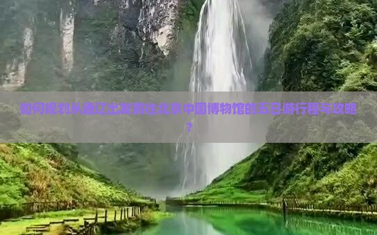 如何规划从通辽出发前往北京中国博物馆的五日游行程与攻略？