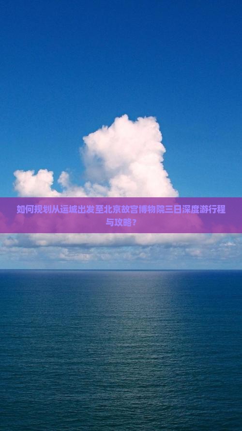 如何规划从运城出发至北京故宫博物院三日深度游行程与攻略？