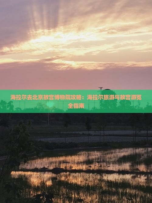 海拉尔去北京故宫博物院攻略：海拉尔旅游与故宫游览全指南