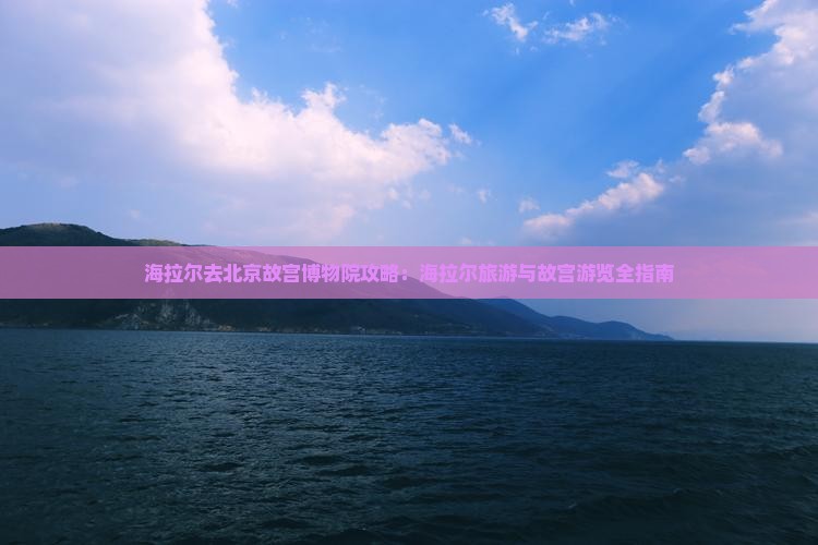 海拉尔去北京故宫博物院攻略：海拉尔旅游与故宫游览全指南
