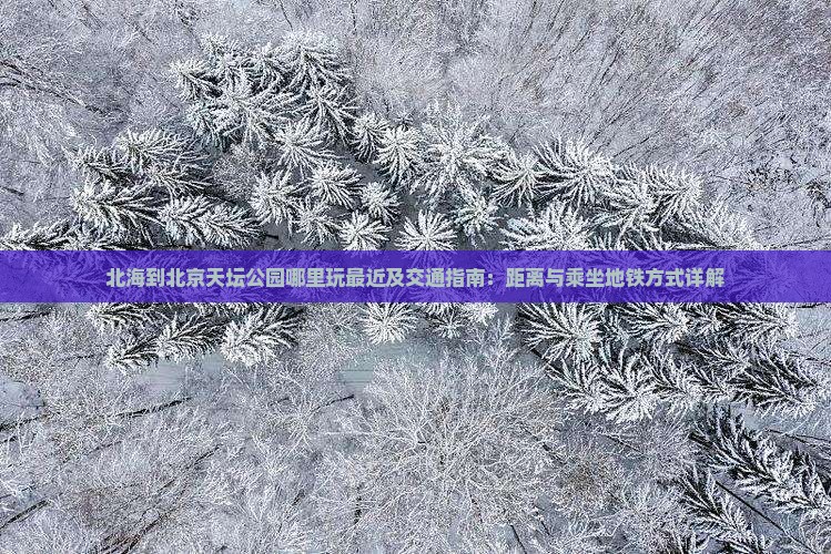 北海到北京天坛公园哪里玩最近及交通指南：距离与乘坐地铁方式详解