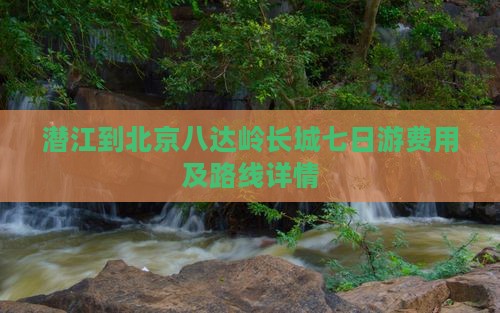 潜江到北京八达岭长城七日游费用及路线详情