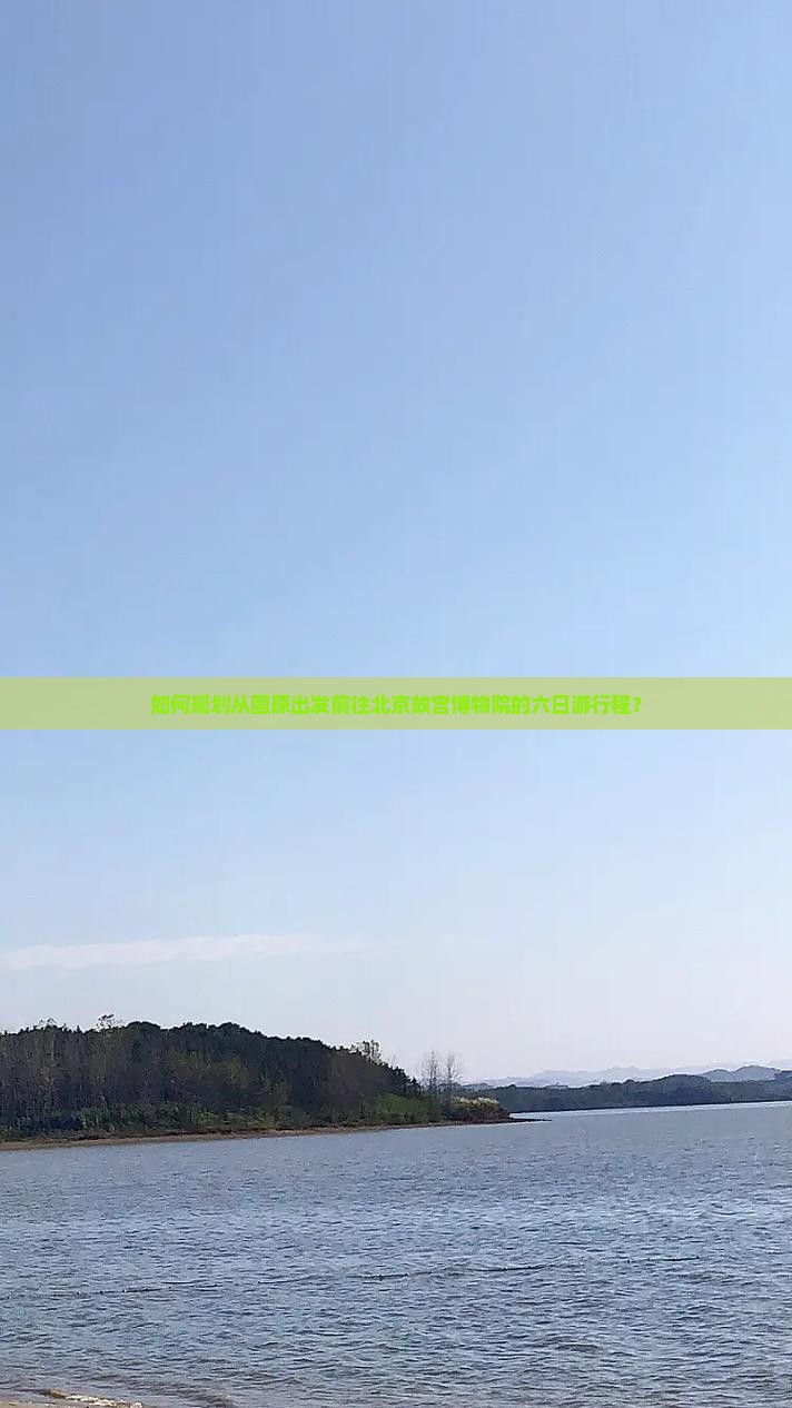 如何规划从固原出发前往北京故宫博物院的六日游行程？
