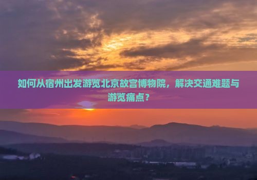 如何从宿州出发游览北京故宫博物院，解决交通难题与游览痛点？