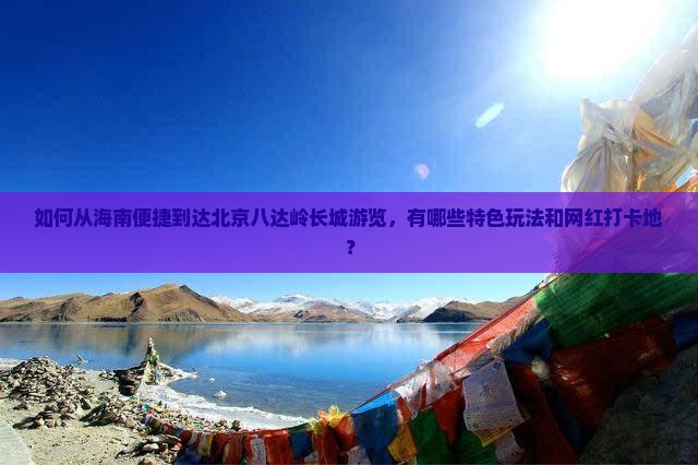 如何从海南便捷到达北京八达岭长城游览，有哪些特色玩法和网红打卡地？