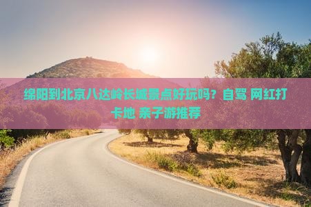 绵阳到北京八达岭长城景点好玩吗？自驾+网红打卡地+亲子游推荐