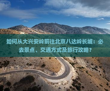 如何从大兴安岭前往北京八达岭长城：必去景点、交通方式及旅行攻略？