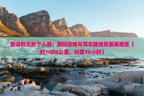 巢湖到北京个人游：游玩攻略与驾车路线及距离概览（约1000公里，约需10小时）