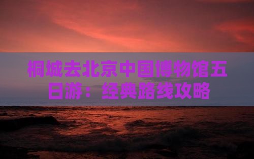 桐城去北京中国博物馆五日游：经典路线攻略