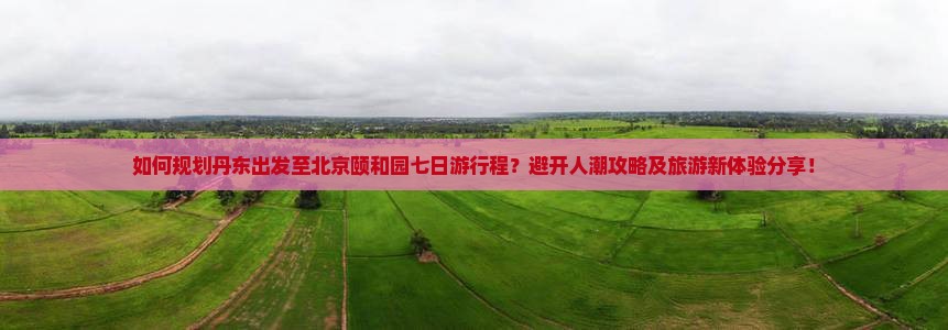 如何规划丹东出发至北京颐和园七日游行程？避开人潮攻略及旅游新体验分享！