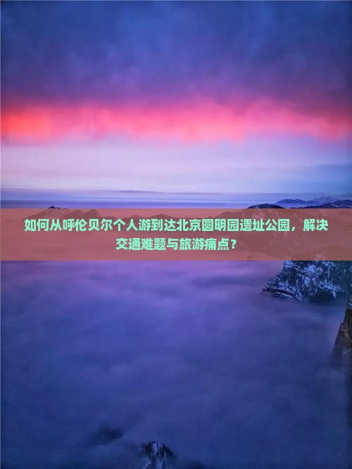 如何从呼伦贝尔个人游到达北京圆明园遗址公园，解决交通难题与旅游痛点？