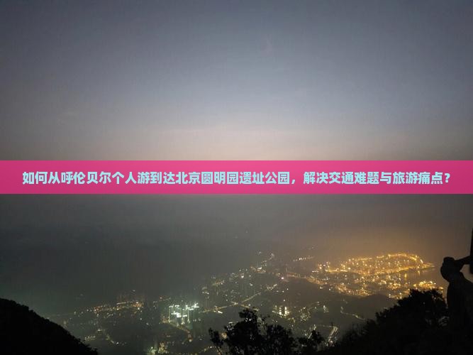 如何从呼伦贝尔个人游到达北京圆明园遗址公园，解决交通难题与旅游痛点？