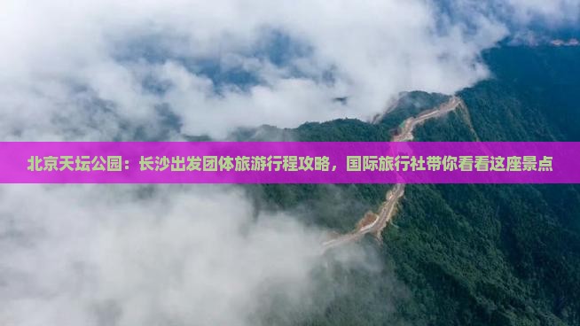 北京天坛公园：长沙出发团体旅游行程攻略，国际旅行社带你看看这座景点