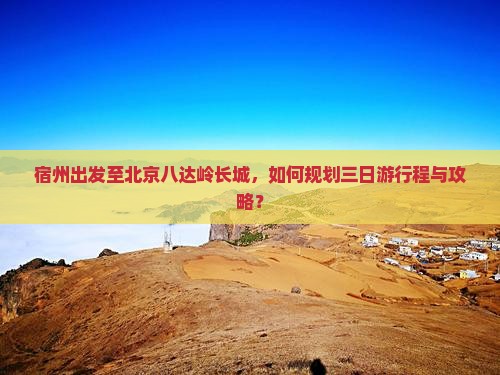 宿州出发至北京八达岭长城，如何规划三日游行程与攻略？