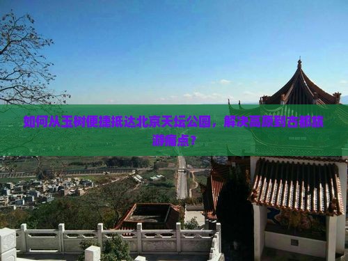 如何从玉树便捷抵达北京天坛公园，解决高原到古都旅游痛点？