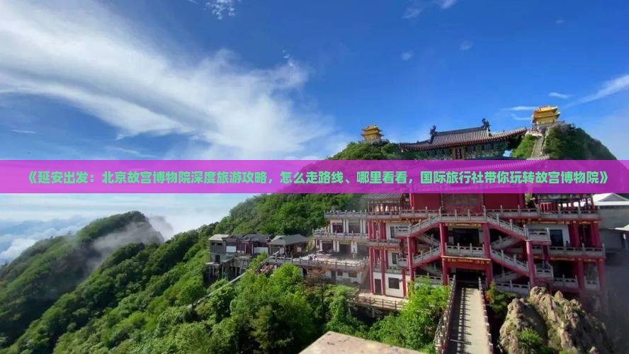 《延安出发：北京故宫博物院深度旅游攻略，怎么走路线、哪里看看，国际旅行社带你玩转故宫博物院》