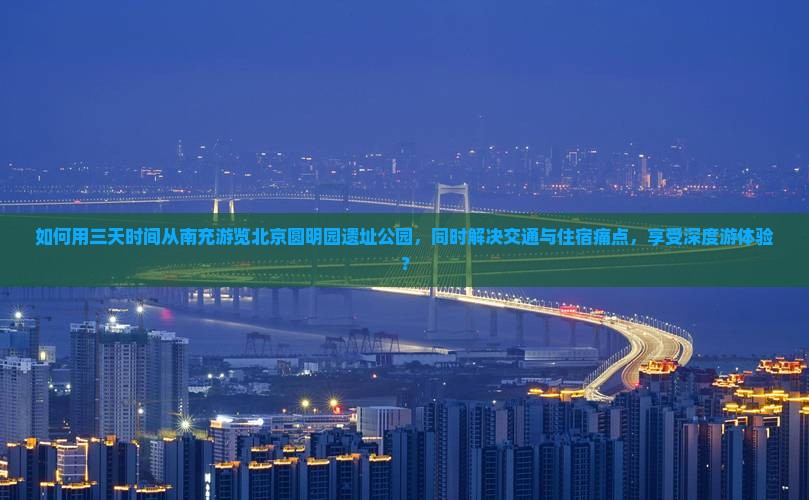 如何用三天时间从南充游览北京圆明园遗址公园，同时解决交通与住宿痛点，享受深度游体验？