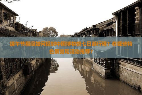 端午节期间如何规划中国博物馆七日游行程？有哪些特色展览和活动推荐？