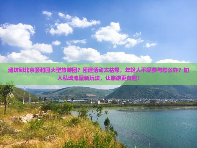 潍坊到北京颐和园大型旅游团？团建活动太枯燥，年轻人不爱参与怎么办？加入私域流量新玩法，让旅游更有趣！