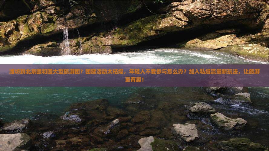 潍坊到北京颐和园大型旅游团？团建活动太枯燥，年轻人不爱参与怎么办？加入私域流量新玩法，让旅游更有趣！