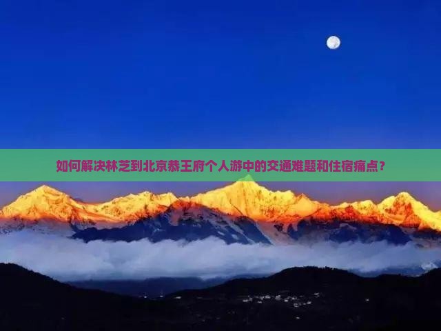 如何解决林芝到北京恭王府个人游中的交通难题和住宿痛点？