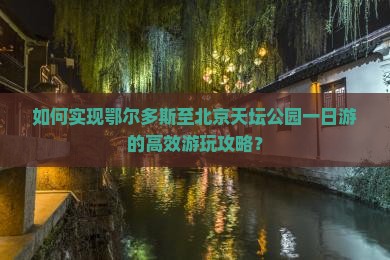 如何实现鄂尔多斯至北京天坛公园一日游的高效游玩攻略？