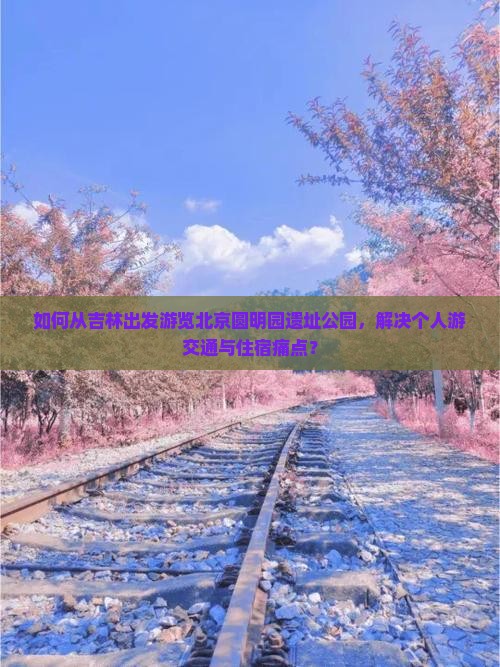 如何从吉林出发游览北京圆明园遗址公园，解决个人游交通与住宿痛点？