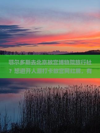 鄂尔多斯去北京故宫博物院旅行社？想避开人潮打卡故宫网红展，有推荐吗？