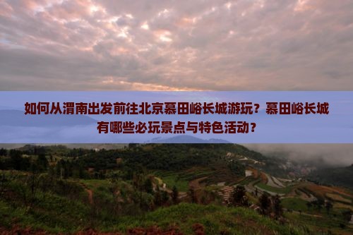 如何从渭南出发前往北京慕田峪长城游玩？慕田峪长城有哪些必玩景点与特色活动？