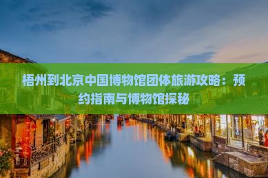梧州到北京中国博物馆团体旅游攻略：预约指南与博物馆探秘