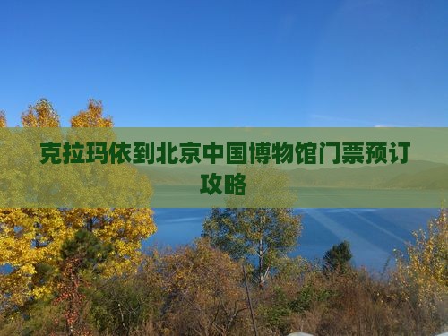 克拉玛依到北京中国博物馆门票预订攻略