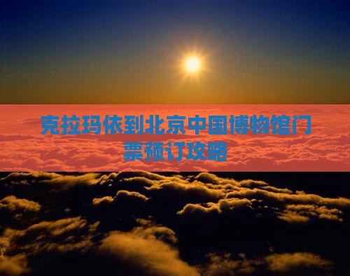 克拉玛依到北京中国博物馆门票预订攻略