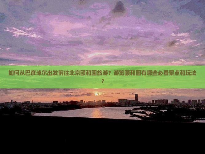 如何从巴彦淖尔出发前往北京颐和园旅游？游览颐和园有哪些必看景点和玩法？