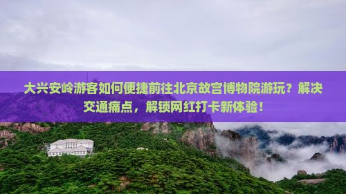 大兴安岭游客如何便捷前往北京故宫博物院游玩？解决交通痛点，解锁网红打卡新体验！