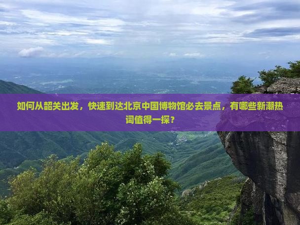 如何从韶关出发,快速到达北京中国博物馆必去景点,有哪些新潮热词值得一探? 如何从韶关出发,快速到达北京中国博物馆必去景点,有哪些新潮热词值得一探?