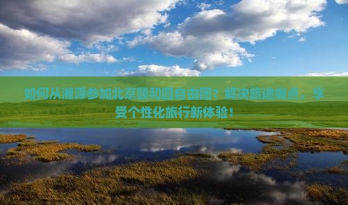 如何从湘潭参加北京颐和园自由团？解决旅途痛点，享受个性化旅行新体验！