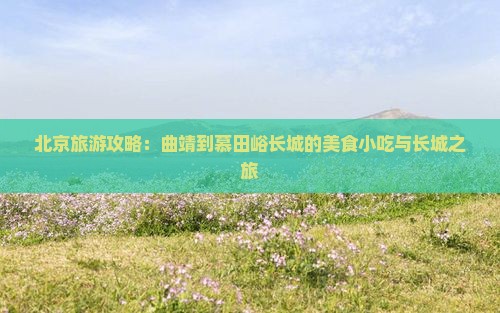 北京旅游攻略：曲靖到慕田峪长城的美食小吃与长城之旅