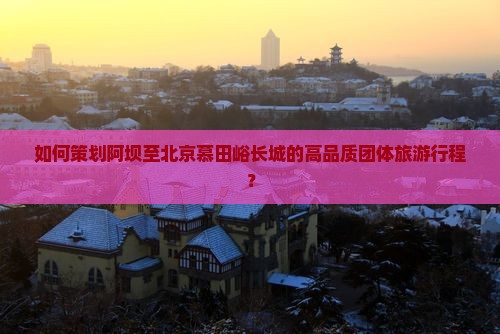 如何策划阿坝至北京慕田峪长城的高品质团体旅游行程？
