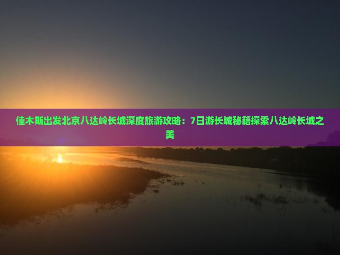 佳木斯出发北京八达岭长城深度旅游攻略：7日游长城秘籍探索八达岭长城之美