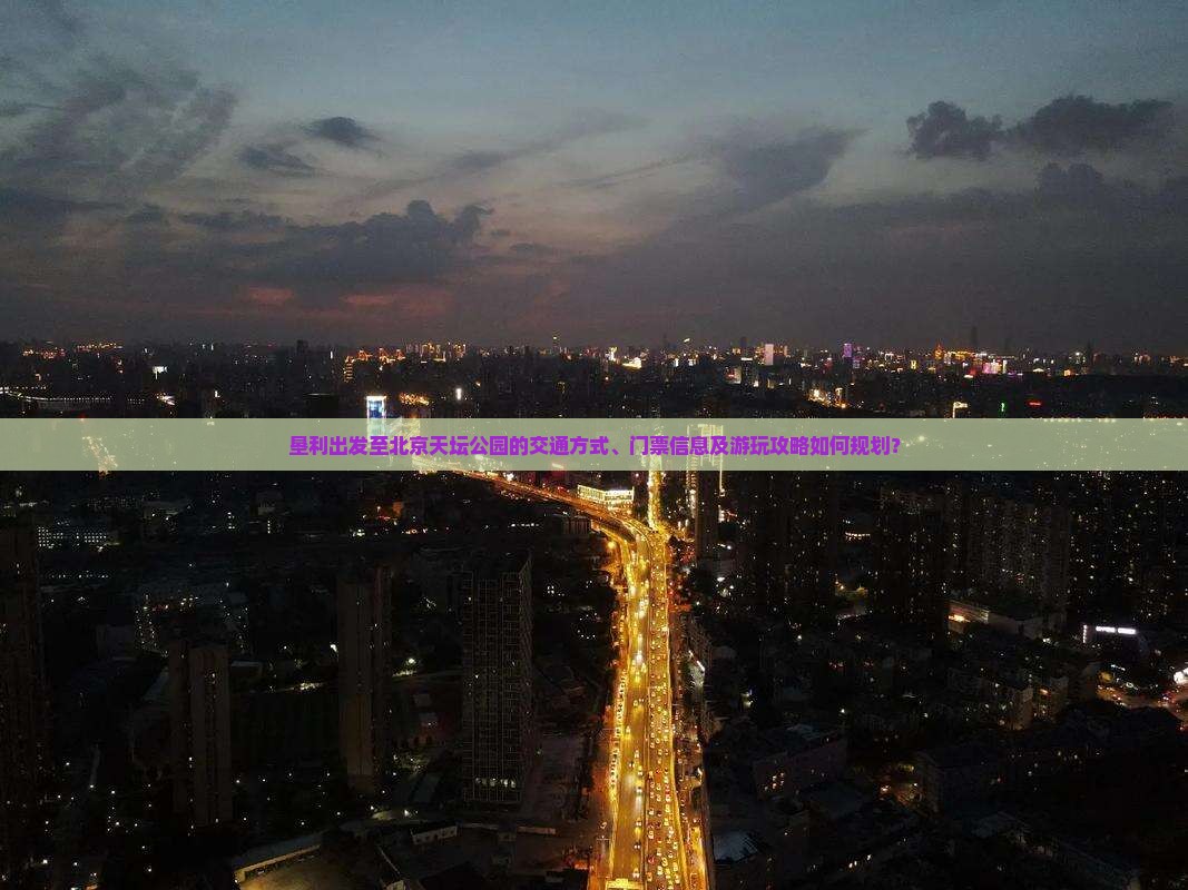 垦利出发至北京天坛公园的交通方式、门票信息及游玩攻略如何规划？