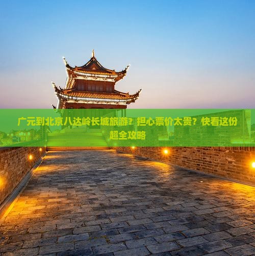 广元到北京八达岭长城旅游？担心票价太贵？快看这份超全攻略