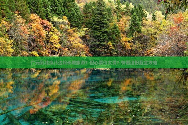 广元到北京八达岭长城旅游？担心票价太贵？快看这份超全攻略