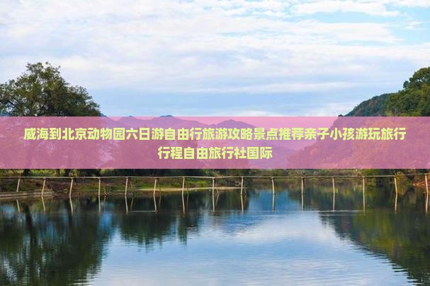 威海到北京动物园六日游自由行旅游攻略景点推荐亲子小孩游玩旅行行程自由旅行社国际