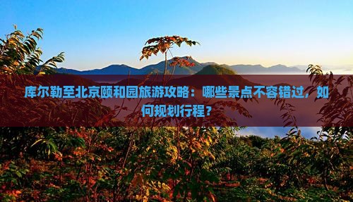 库尔勒至北京颐和园旅游攻略：哪些景点不容错过，如何规划行程？