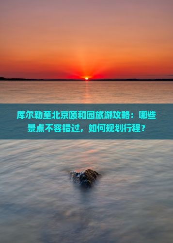 库尔勒至北京颐和园旅游攻略：哪些景点不容错过，如何规划行程？
