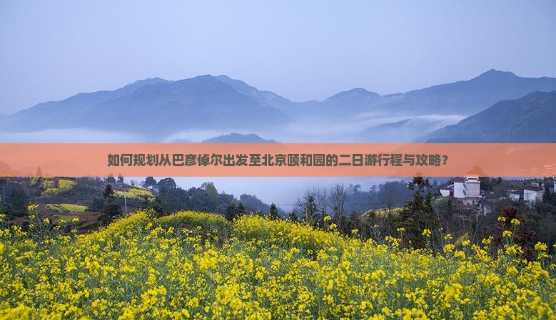 如何规划从巴彦倬尔出发至北京颐和园的二日游行程与攻略？