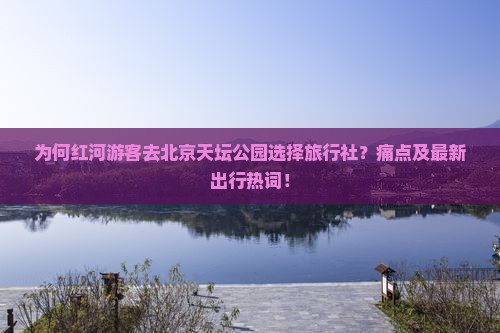 为何红河游客去北京天坛公园选择旅行社？痛点及最新出行热词！