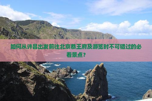 如何从许昌出发前往北京恭王府及游览时不可错过的必看景点？