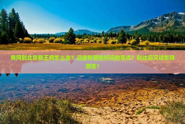 黄冈到北京恭王府怎么去？沿途有哪些好玩的景点？到达后又该怎样游览？